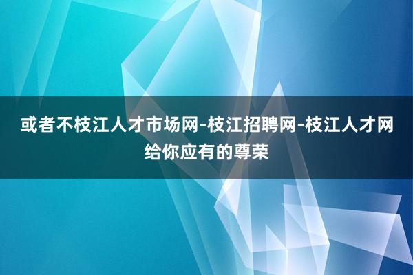 或者不枝江人才市场网-枝江招聘网-枝江人才网给你应有的尊荣
